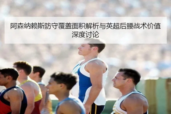 阿森纳赖斯防守覆盖面积解析与英超后腰战术价值深度讨论