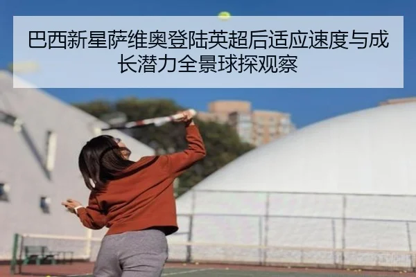 巴西新星萨维奥登陆英超后适应速度与成长潜力全景球探观察