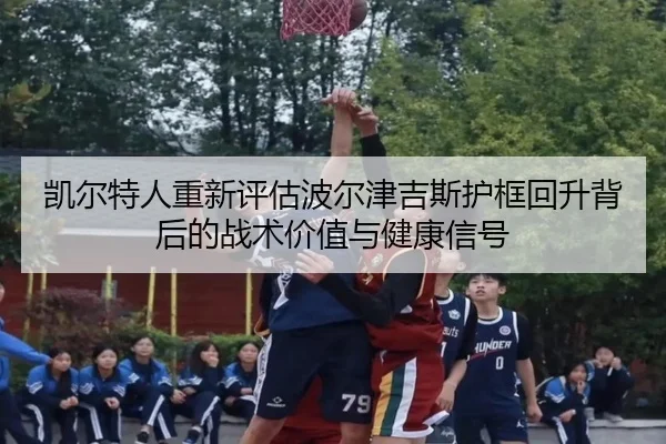 凯尔特人重新评估波尔津吉斯护框回升背后的战术价值与健康信号