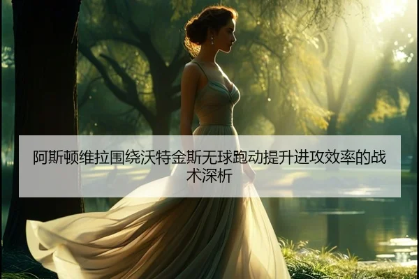 阿斯顿维拉围绕沃特金斯无球跑动提升进攻效率的战术深析