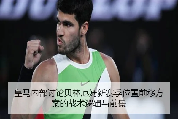皇马内部讨论贝林厄姆新赛季位置前移方案的战术逻辑与前景