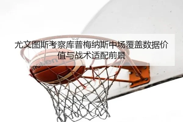 尤文图斯考察库普梅纳斯中场覆盖数据价值与战术适配前景