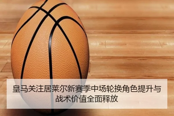 皇马关注居莱尔新赛季中场轮换角色提升与战术价值全面释放