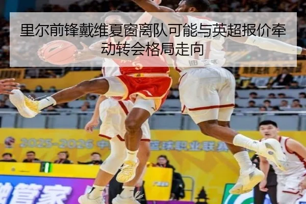 里尔前锋戴维夏窗离队可能与英超报价牵动转会格局走向