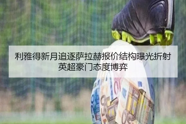 利雅得新月追逐萨拉赫报价结构曝光折射英超豪门态度博弈