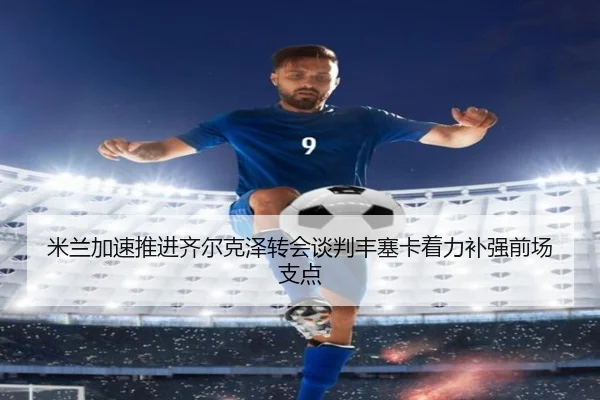米兰加速推进齐尔克泽转会谈判丰塞卡着力补强前场支点