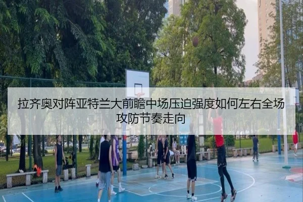拉齐奥对阵亚特兰大前瞻中场压迫强度如何左右全场攻防节奏走向